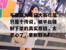 不要以为每日大赛吃瓜只是个传说，被平台强制下架的真实原因，太恶心了，果断取关！