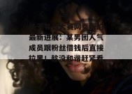 关于每日大赛网页版的最新进展：某男团人气成员跟粉丝借钱后直接拉黑！趁没和谐赶紧看！