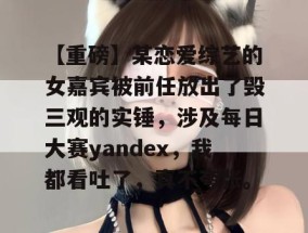 【重磅】某恋爱综艺的女嘉宾被前任放出了毁三观的实锤，涉及每日大赛yandex，我都看吐了，真不夸张。