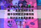 关于每日大赛的最新进展：一直装清纯的女主播不仅劈腿还涉嫌洗钱！估计这次是真的要凉透了。