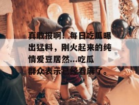 真敢报啊！每日吃瓜曝出猛料，刚火起来的纯情爱豆居然...吃瓜群众表示已经看麻了。