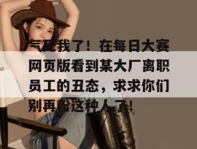气死我了！在每日大赛网页版看到某大厂离职员工的丑态，求求你们别再粉这种人了！