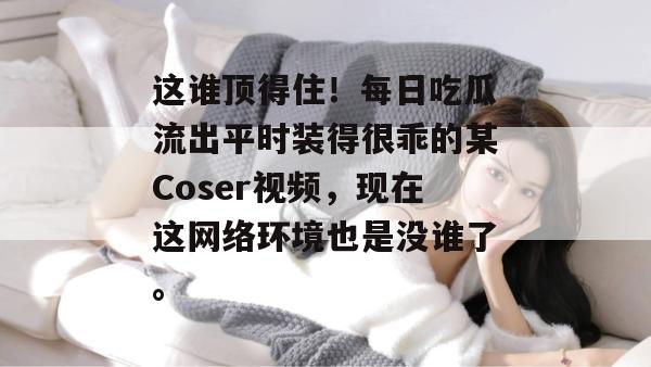 这谁顶得住！每日吃瓜流出平时装得很乖的某Coser视频，现在这网络环境也是没谁了。  第1张