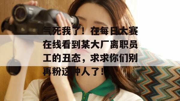 气死我了!在每日大赛在线看到某大厂离职员工的丑态,求求你们别再粉这种人了! 第1张 气死我了!在每日大赛在线看到某大厂离职员工的丑态,求求你们别再粉这种人了! 第1张
