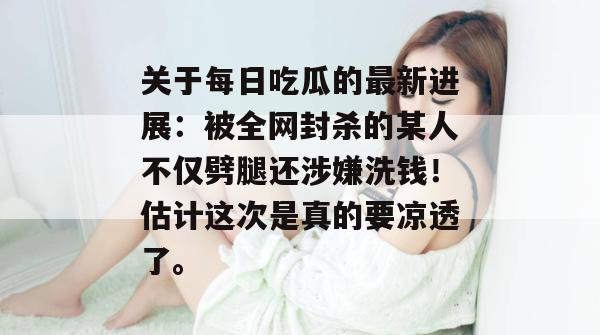 关于每日吃瓜的最新进展：被全网封杀的某人不仅劈腿还涉嫌洗钱！估计这次是真的要凉透了。  第1张