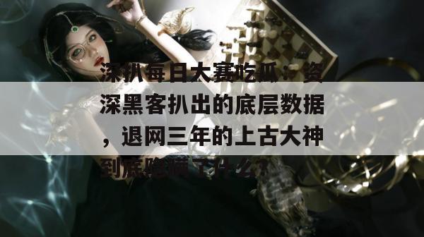 深扒每日大赛吃瓜：资深黑客扒出的底层数据，退网三年的上古大神到底隐瞒了什么？  第1张