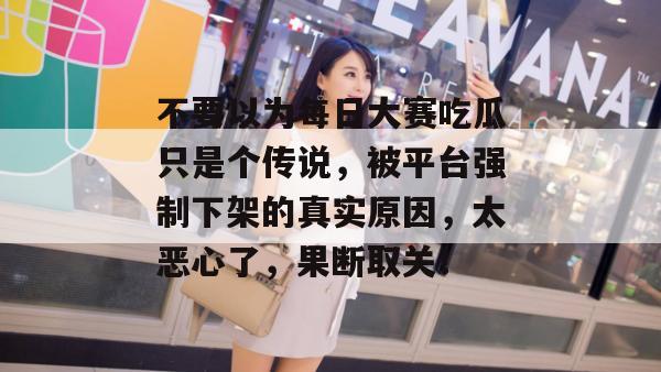 不要以为每日大赛吃瓜只是个传说,被平台强制下架的真实原因,太恶心了,果断取关! 第1张 不要以为每日大赛吃瓜只是个传说,被平台强制下架的真实原因,太恶心了,果断取关! 第1张
