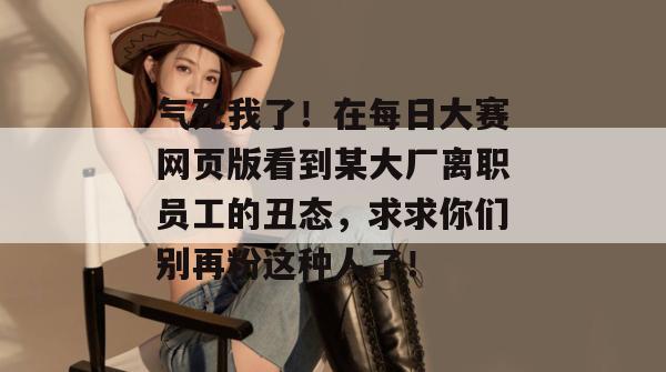 气死我了!在每日大赛网页版看到某大厂离职员工的丑态,求求你们别再粉这种人了! 第1张 气死我了!在每日大赛网页版看到某大厂离职员工的丑态,求求你们别再粉这种人了! 第1张