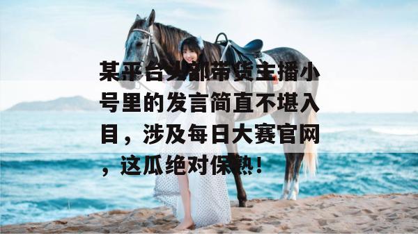 某平台头部带货主播小号里的发言简直不堪入目，涉及每日大赛官网，这瓜绝对保熟！  第1张