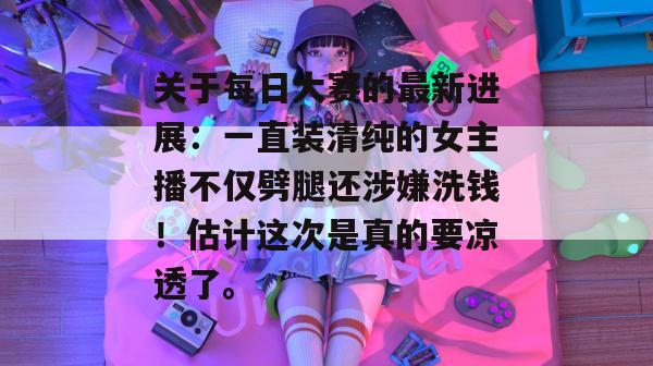 关于每日大赛的最新进展:一直装清纯的女主播不仅劈腿还涉嫌洗钱!估计这次是真的要凉透了。 第1张 关于每日大赛的最新进展:一直装清纯的女主播不仅劈腿还涉嫌洗钱!估计这次是真的要凉透了。 第1张