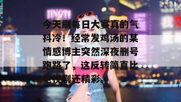 今天刷每日大赛真的气抖冷！经常发鸡汤的某情感博主突然深夜删号跑路了，这反转简直比电视剧还精彩。  第1张