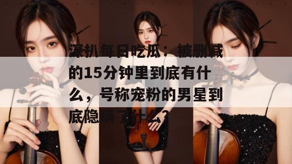深扒每日吃瓜:被删减的15分钟里到底有什么,号称宠粉的男星到底隐瞒了什么? 第1张 深扒每日吃瓜:被删减的15分钟里到底有什么,号称宠粉的男星到底隐瞒了什么? 第1张