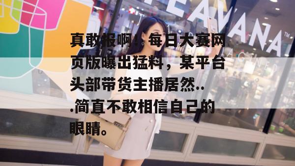 真敢报啊!每日大赛网页版曝出猛料,某平台头部带货主播居然...简直不敢相信自己的眼睛。 第1张 真敢报啊!每日大赛网页版曝出猛料,某平台头部带货主播居然...简直不敢相信自己的眼睛。 第1张