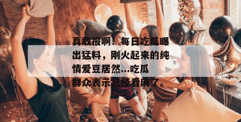 真敢报啊！每日吃瓜曝出猛料，刚火起来的纯情爱豆居然...吃瓜群众表示已经看麻了。  第1张