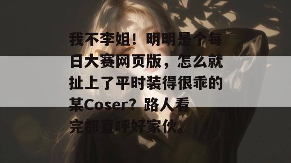 我不李姐！明明是个每日大赛网页版，怎么就扯上了平时装得很乖的某Coser？路人看完都直呼好家伙。  第1张