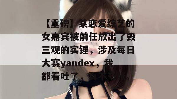 【重磅】某恋爱综艺的女嘉宾被前任放出了毁三观的实锤，涉及每日大赛yandex，我都看吐了，真不夸张。  第1张