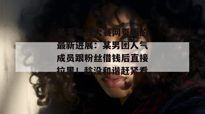 关于每日大赛网页版的最新进展：某男团人气成员跟粉丝借钱后直接拉黑！趁没和谐赶紧看！  第1张