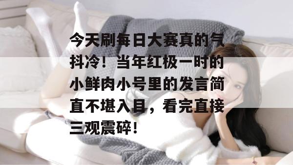 今天刷每日大赛真的气抖冷！当年红极一时的小鲜肉小号里的发言简直不堪入目，看完直接三观震碎！  第1张
